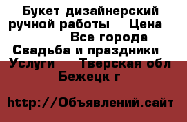 Букет дизайнерский ручной работы. › Цена ­ 5 000 - Все города Свадьба и праздники » Услуги   . Тверская обл.,Бежецк г.